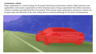 Autonomous vehicles
Image segmentation is a crucial strategy for the proper functioning of autonomous vehicles. Object detection, lane
segmentation, and semantic segmentation are three important types of image segmentation that enable autonomous
vehicles to interpret and understand their environment. With accurate image segmentation, autonomous vehicles can
navigate safely and efficiently on the road, making them an essential technology for the future of transportation.
 