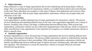 ● Object detection
Object detection is a type of image segmentation that involves identifying and locating objects within an
image. This is an essential process for autonomous vehicles, as it enables them to detect and avoid obstacles
on the road. These algorithms can recognize a wide range of objects, from pedestrians and cyclists to other
vehicles and road signs. With accurate image segmentation, autonomous vehicles can navigate safely and
efficiently on the road.
● Lane segmentation
Lane segmentation is another important type of image segmentation for autonomous vehicles. This process
involves identifying and separating different lanes on the road. Lane segmentation algorithms use a variety of
features, including color, texture, and shape, to differentiate between different lanes. With accurate lane
segmentation, autonomous vehicles can stay within their designated lanes while driving, which is essential for
safety and efficiency. Lane segmentation is also important for navigation, as it enables autonomous vehicles to
follow a specific route.
● Semantic segmentation
Semantic segmentation is a more advanced type of image segmentation that involves labeling different areas
of an image with semantic information. This process enables autonomous vehicles to understand the meaning
of different objects and areas in their surroundings. With semantic segmentation, autonomous vehicles can
identify and differentiate between different types of objects and areas, including roads, sidewalks, buildings,
and vegetation. This information is crucial for autonomous vehicles to navigate effectively and make
informed driving decisions.
 