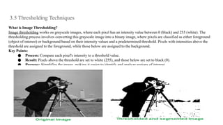 3.5 Thresholding Techniques
What is Image Thresholding?
Image thresholding works on grayscale images, where each pixel has an intensity value between 0 (black) and 255 (white). The
thresholding process involves converting this grayscale image into a binary image, where pixels are classified as either foreground
(object of interest) or background based on their intensity values and a predetermined threshold. Pixels with intensities above the
threshold are assigned to the foreground, while those below are assigned to the background.
Key Points:
● Process: Compare each pixel's intensity to a threshold value.
● Result: Pixels above the threshold are set to white (255), and those below are set to black (0).
● Purpose: Simplifies the image, making it easier to identify and analyze regions of interest.
 