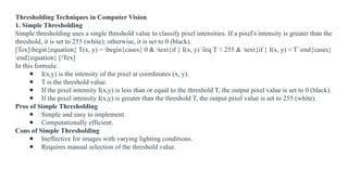 Thresholding Techniques in Computer Vision
1. Simple Thresholding
Simple thresholding uses a single threshold value to classify pixel intensities. If a pixel's intensity is greater than the
threshold, it is set to 255 (white); otherwise, it is set to 0 (black).
[Tex]begin{equation} T(x, y) = begin{cases} 0 & text{if } I(x, y) leq T  255 & text{if } I(x, y) > T end{cases}
end{equation} [/Tex]
In this formula:
● I(x,y) is the intensity of the pixel at coordinates (x, y).
● T is the threshold value.
● If the pixel intensity I(x,y) is less than or equal to the threshold T, the output pixel value is set to 0 (black).
● If the pixel intensity I(x,y) is greater than the threshold T, the output pixel value is set to 255 (white).
Pros of Simple Thresholding
● Simple and easy to implement.
● Computationally efficient.
Cons of Simple Thresholding
● Ineffective for images with varying lighting conditions.
● Requires manual selection of the threshold value.
 