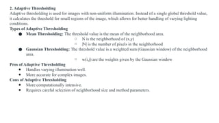 2. Adaptive Thresholding
Adaptive thresholding is used for images with non-uniform illumination. Instead of a single global threshold value,
it calculates the threshold for small regions of the image, which allows for better handling of varying lighting
conditions.
Types of Adaptive Thresholding
● Mean Thresholding: The threshold value is the mean of the neighborhood area.
○ N is the neighborhood of (x,y)
○ |N| is the number of pixels in the neighborhood
● Gaussian Thresholding: The threshold value is a weighted sum (Gaussian window) of the neighborhood
area.
○ w(i,j) are the weights given by the Gaussian window
Pros of Adaptive Thresholding
● Handles varying illumination well.
● More accurate for complex images.
Cons of Adaptive Thresholding
● More computationally intensive.
● Requires careful selection of neighborhood size and method parameters.
 