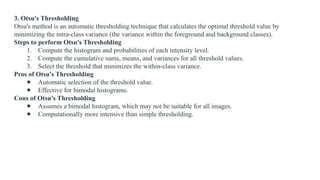 3. Otsu's Thresholding
Otsu's method is an automatic thresholding technique that calculates the optimal threshold value by
minimizing the intra-class variance (the variance within the foreground and background classes).
Steps to perform Otsu's Thresholding
1. Compute the histogram and probabilities of each intensity level.
2. Compute the cumulative sums, means, and variances for all threshold values.
3. Select the threshold that minimizes the within-class variance.
Pros of Otsu's Thresholding
● Automatic selection of the threshold value.
● Effective for bimodal histograms.
Cons of Otsu's Thresholding
● Assumes a bimodal histogram, which may not be suitable for all images.
● Computationally more intensive than simple thresholding.
 