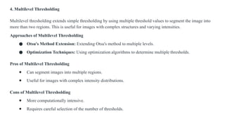 4. Multilevel Thresholding
Multilevel thresholding extends simple thresholding by using multiple threshold values to segment the image into
more than two regions. This is useful for images with complex structures and varying intensities.
Approaches of Multilevel Thresholding
● Otsu's Method Extension: Extending Otsu's method to multiple levels.
● Optimization Techniques: Using optimization algorithms to determine multiple thresholds.
Pros of Multilevel Thresholding
● Can segment images into multiple regions.
● Useful for images with complex intensity distributions.
Cons of Multilevel Thresholding
● More computationally intensive.
● Requires careful selection of the number of thresholds.
 