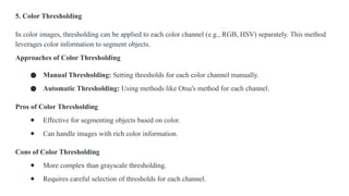 5. Color Thresholding
In color images, thresholding can be applied to each color channel (e.g., RGB, HSV) separately. This method
leverages color information to segment objects.
Approaches of Color Thresholding
● Manual Thresholding: Setting thresholds for each color channel manually.
● Automatic Thresholding: Using methods like Otsu's method for each channel.
Pros of Color Thresholding
● Effective for segmenting objects based on color.
● Can handle images with rich color information.
Cons of Color Thresholding
● More complex than grayscale thresholding.
● Requires careful selection of thresholds for each channel.
 
