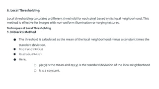6. Local Thresholding
Local thresholding calculates a different threshold for each pixel based on its local neighborhood. This
method is effective for images with non-uniform illumination or varying textures.
Techniques of Local Thresholding
1. Niblack's Method
● The threshold is calculated as the mean of the local neighborhood minus a constant times the
standard deviation.
● T(x,y)=μ(x,y)+kσ(x,y)
● T(x,y)=μ(x,y)+kσ(x,y)
● Here,
○ μ(x,y) is the mean and σ(x,y) is the standard deviation of the local neighborhood
○ k is a constant.
 
