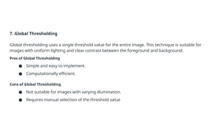 7. Global Thresholding
Global thresholding uses a single threshold value for the entire image. This technique is suitable for
images with uniform lighting and clear contrast between the foreground and background.
Pros of Global Thresholding
● Simple and easy to implement.
● Computationally efficient.
Cons of Global Thresholding
● Not suitable for images with varying illumination.
● Requires manual selection of the threshold value
 