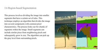 3.6 Region-based Segmentation
This process involves dividing the image into smaller
segments that have a certain set of rules. This
technique employs an algorithm that divides the image
into several components with common pixel
characteristics. The process looks out for chunks of
segments within the image. Small segments can
include similar pixes from neighboring pixels and
subsequently grow in size. The algorithm can pick up
the gray level from surrounding pixels.
 
