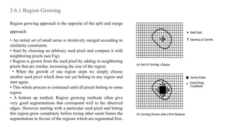 3.6.1 Region Growing
Region growing approach is the opposite of the split and merge
approach:
• An initial set of small areas is iteratively merged according to
similarity constraints.
• Start by choosing an arbitrary seed pixel and compare it with
neighboring pixels (see Fig).
• Region is grown from the seed pixel by adding in neighboring
pixels that are similar, increasing the size of the region.
• When the growth of one region stops we simply choose
another seed pixel which does not yet belong to any region and
start again.
• This whole process is continued until all pixels belong to some
region.
• A bottom up method. Region growing methods often give
very good segmentations that correspond well to the observed
edges. However starting with a particular seed pixel and letting
this region grow completely before trying other seeds biases the
segmentation in favour of the regions which are segmented first.
 