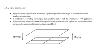 3.6.2 Split and Merge
● Split-and-merge segmentation is based on a quadtree partition of an image. It is sometimes called
quadtree segmentation.
● A combination of splitting and merging may result in a method with the advantages of both approaches.
● Split-and-merge approaches work using pyramid image representations; regions are square-shaped and
correspond to elements of the appropriate pyramid level.
 