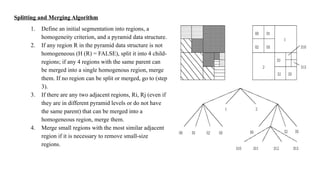Splitting and Merging Algorithm
1. Define an initial segmentation into regions, a
homogeneity criterion, and a pyramid data structure.
2. If any region R in the pyramid data structure is not
homogeneous (H (R) = FALSE), split it into 4 child-
regions; if any 4 regions with the same parent can
be merged into a single homogenous region, merge
them. If no region can be split or merged, go to (step
3).
3. If there are any two adjacent regions, Ri, Rj (even if
they are in different pyramid levels or do not have
the same parent) that can be merged into a
homogeneous region, merge them.
4. Merge small regions with the most similar adjacent
region if it is necessary to remove small-size
regions.
 