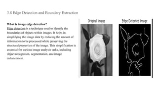 3.8 Edge Detection and Boundary Extraction
What is image edge detection?
Edge detection is a technique used to identify the
boundaries of objects within images. It helps in
simplifying the image data by reducing the amount of
information to be processed while preserving the
structural properties of the image. This simplification is
essential for various image analysis tasks, including
object recognition, segmentation, and image
enhancement.
 