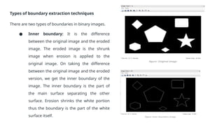 Types of boundary extraction techniques
There are two types of boundaries in binary images.
● Inner boundary: It is the difference
between the original image and the eroded
image. The eroded image is the shrunk
image when erosion is applied to the
original image. On taking the difference
between the original image and the eroded
version, we get the inner boundary of the
image. The inner boundary is the part of
the main surface separating the other
surface. Erosion shrinks the white portion
thus the boundary is the part of the white
surface itself.
 