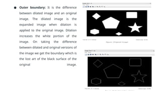 ● Outer boundary: It is the difference
between dilated image and an original
image. The dilated image is the
expanded image when dilation is
applied to the original image. Dilation
increases the white portion of the
image. On taking the difference
between dilated and original versions of
the image we get the boundary which is
the lost art of the black surface of the
original image.
 