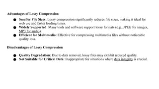 Advantages of Lossy Compression
● Smaller File Sizes: Lossy compression significantly reduces file sizes, making it ideal for
web use and faster loading times.
● Widely Supported: Many tools and software support lossy formats (e.g., JPEG for images,
MP3 for audio).
● Efficient for Multimedia: Effective for compressing multimedia files without noticeable
quality loss.
Disadvantages of Lossy Compression
● Quality Degradation: Due to data removal, lossy files may exhibit reduced quality.
● Not Suitable for Critical Data: Inappropriate for situations where data integrity is crucial.
 
