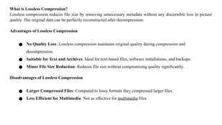 What is Lossless Compression?
Lossless compression reduces file size by removing unnecessary metadata without any discernible loss in picture
quality. The original data can be perfectly reconstructed after decompression.
Advantages of Lossless Compression
● No Quality Loss: Lossless compression maintains original quality during compression and
decompression.
● Suitable for Text and Archives: Ideal for text-based files, software installations, and backups.
● Minor File Size Reduction: Reduces file size without compromising quality significantly.
Disadvantages of Lossless Compression
● Larger Compressed Files: Compared to lossy formats they compressed larger files.
● Less Efficient for Multimedia: Not as effective for multimedia files
 