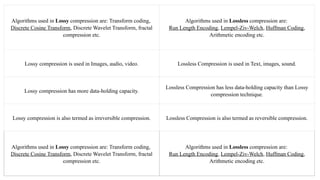 Algorithms used in Lossy compression are: Transform coding,
Discrete Cosine Transform, Discrete Wavelet Transform, fractal
compression etc.
Algorithms used in Lossless compression are:
Run Length Encoding, Lempel-Ziv-Welch, Huffman Coding,
Arithmetic encoding etc.
Lossy compression is used in Images, audio, video. Lossless Compression is used in Text, images, sound.
Lossy compression has more data-holding capacity.
Lossless Compression has less data-holding capacity than Lossy
compression technique.
Lossy compression is also termed as irreversible compression. Lossless Compression is also termed as reversible compression.
Algorithms used in Lossy compression are: Transform coding,
Discrete Cosine Transform, Discrete Wavelet Transform, fractal
compression etc.
Algorithms used in Lossless compression are:
Run Length Encoding, Lempel-Ziv-Welch, Huffman Coding,
Arithmetic encoding etc.
 