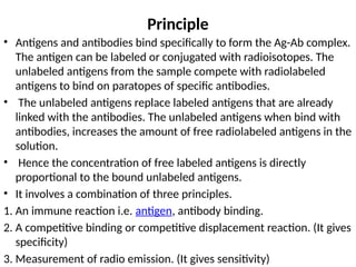 Principle
• Antigens and antibodies bind specifically to form the Ag-Ab complex.
The antigen can be labeled or conjugated with radioisotopes. The
unlabeled antigens from the sample compete with radiolabeled
antigens to bind on paratopes of specific antibodies.
• The unlabeled antigens replace labeled antigens that are already
linked with the antibodies. The unlabeled antigens when bind with
antibodies, increases the amount of free radiolabeled antigens in the
solution.
• Hence the concentration of free labeled antigens is directly
proportional to the bound unlabeled antigens.
• It involves a combination of three principles.
1. An immune reaction i.e. antigen, antibody binding.
2. A competitive binding or competitive displacement reaction. (It gives
specificity)
3. Measurement of radio emission. (It gives sensitivity)
 