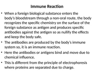 Immune Reaction
• When a foreign biological substance enters the
body’s bloodstream through a non-oral route, the body
recognizes the specific chemistry on the surface of the
foreign substance as antigen and produces specific
antibodies against the antigen so as nullify the effects
and keep the body safe.
• The antibodies are produced by the body’s immune
system so, it is an immune reaction.
• Here the antibodies or antigens bind and move due to
chemical influence.
• This is different from the principle of electrophoresis
where proteins are separated due to charge.
 