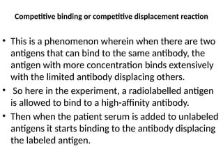 Competitive binding or competitive displacement reaction
• This is a phenomenon wherein when there are two
antigens that can bind to the same antibody, the
antigen with more concentration binds extensively
with the limited antibody displacing others.
• So here in the experiment, a radiolabelled antigen
is allowed to bind to a high-affinity antibody.
• Then when the patient serum is added to unlabeled
antigens it starts binding to the antibody displacing
the labeled antigen.
 