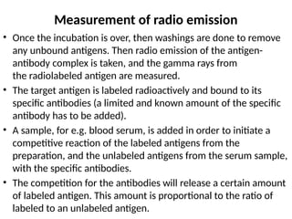 Measurement of radio emission
• Once the incubation is over, then washings are done to remove
any unbound antigens. Then radio emission of the antigen-
antibody complex is taken, and the gamma rays from
the radiolabeled antigen are measured.
• The target antigen is labeled radioactively and bound to its
specific antibodies (a limited and known amount of the specific
antibody has to be added).
• A sample, for e.g. blood serum, is added in order to initiate a
competitive reaction of the labeled antigens from the
preparation, and the unlabeled antigens from the serum sample,
with the specific antibodies.
• The competition for the antibodies will release a certain amount
of labeled antigen. This amount is proportional to the ratio of
labeled to an unlabeled antigen.
 