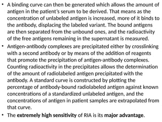• A binding curve can then be generated which allows the amount of
antigen in the patient’s serum to be derived. That means as the
concentration of unlabeled antigen is increased, more of it binds to
the antibody, displacing the labeled variant. The bound antigens
are then separated from the unbound ones, and the radioactivity
of the free antigens remaining in the supernatant is measured.
• Antigen-antibody complexes are precipitated either by crosslinking
with a second antibody or by means of the addition of reagents
that promote the precipitation of antigen-antibody complexes.
Counting radioactivity in the precipitates allows the determination
of the amount of radiolabeled antigen precipitated with the
antibody. A standard curve is constructed by plotting the
percentage of antibody-bound radiolabeled antigen against known
concentrations of a standardized unlabeled antigen, and the
concentrations of antigen in patient samples are extrapolated from
that curve.
• The extremely high sensitivity of RIA is its major advantage.
 