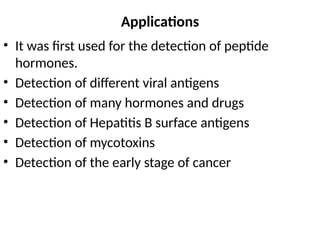 Applications
• It was first used for the detection of peptide
hormones.
• Detection of different viral antigens
• Detection of many hormones and drugs
• Detection of Hepatitis B surface antigens
• Detection of mycotoxins
• Detection of the early stage of cancer
 