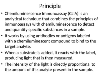 Principle
• Chemiluminescence Immunoassay (CLIA) is an
analytical technique that combines the principles of
immunoassays with chemiluminescence to detect
and quantify specific substances in a sample.
• It works by using antibodies or antigens labeled
with a chemiluminescent compound to bind to the
target analyte.
• When a substrate is added, it reacts with the label,
producing light that is then measured.
• The intensity of the light is directly proportional to
the amount of the analyte present in the sample.
 