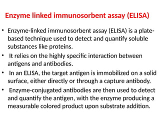 Enzyme linked immunosorbent assay (ELISA)
• Enzyme-linked immunosorbent assay (ELISA) is a plate-
based technique used to detect and quantify soluble
substances like proteins.
• It relies on the highly specific interaction between
antigens and antibodies.
• In an ELISA, the target antigen is immobilized on a solid
surface, either directly or through a capture antibody.
• Enzyme-conjugated antibodies are then used to detect
and quantify the antigen, with the enzyme producing a
measurable colored product upon substrate addition.
 