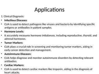 Applications
1. Clinical Diagnosis:
• Infectious Diseases:
• CLIA is used to detect pathogens like viruses and bacteria by identifying specific
antigens or antibodies in patient samples.
• Hormone Levels:
• It accurately measures hormone imbalances, including reproductive, thyroid, and
adrenal hormones.
• Tumor Markers:
• CLIA plays a crucial role in screening and monitoring tumor markers, aiding in
early cancer detection and management.
• Autoimmune Diseases:
• CLIA helps diagnose and monitor autoimmune disorders by detecting relevant
antibodies.
• Cardiac Markers:
• CLIA is used to detect cardiac markers like troponin, aiding in the diagnosis of
heart attacks.
 