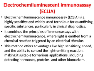 Electrochemiluminescent immunoassay
(ECLIA)
• Electrochemiluminescence immunoassay (ECLIA) is a
highly sensitive and widely used technique for quantifying
specific substances, particularly in clinical diagnostics.
• It combines the principles of immunoassays with
electrochemiluminescence, where light is emitted from a
chemical reaction triggered by an electrical stimulus.
• This method offers advantages like high sensitivity, speed,
and the ability to control the light-emitting reaction,
making it suitable for various applications, including
detecting hormones, proteins, and other biomarkers.
 