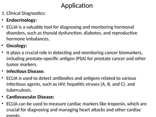 Application
1. Clinical Diagnostics:
• Endocrinology:
• ECLIA is a valuable tool for diagnosing and monitoring hormonal
disorders, such as thyroid dysfunction, diabetes, and reproductive
hormone imbalances.
• Oncology:
• It plays a crucial role in detecting and monitoring cancer biomarkers,
including prostate-specific antigen (PSA) for prostate cancer and other
tumor markers.
• Infectious Disease:
• ECLIA is used to detect antibodies and antigens related to various
infectious agents, such as HIV, hepatitis viruses (A, B, and C), and
tuberculosis.
• Cardiovascular Disease:
• ECLIA can be used to measure cardiac markers like troponin, which are
crucial for diagnosing and managing heart attacks and other cardiac
 