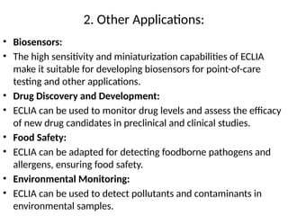 2. Other Applications:
• Biosensors:
• The high sensitivity and miniaturization capabilities of ECLIA
make it suitable for developing biosensors for point-of-care
testing and other applications.
• Drug Discovery and Development:
• ECLIA can be used to monitor drug levels and assess the efficacy
of new drug candidates in preclinical and clinical studies.
• Food Safety:
• ECLIA can be adapted for detecting foodborne pathogens and
allergens, ensuring food safety.
• Environmental Monitoring:
• ECLIA can be used to detect pollutants and contaminants in
environmental samples.
 