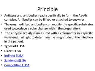 Principle
• Antigens and antibodies react specifically to form the Ag-Ab
complex. Antibodies can be linked or attached to enzymes.
• The enzyme-linked antibodies can modify the specific substrates
used to produce a color change within the preparation.
• The enzyme activity is measured with a colorimeter in a specific
wavelength of light to determine the magnitude of the infection
in the patient.
• Types of ELISA
• Direct ELISA
• Indirect ELISA
• Sandwich ELISA
• Competitive ELISA
 
