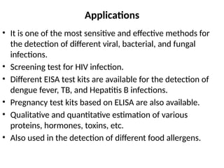 Applications
• It is one of the most sensitive and effective methods for
the detection of different viral, bacterial, and fungal
infections.
• Screening test for HIV infection.
• Different EISA test kits are available for the detection of
dengue fever, TB, and Hepatitis B infections.
• Pregnancy test kits based on ELISA are also available.
• Qualitative and quantitative estimation of various
proteins, hormones, toxins, etc.
• Also used in the detection of different food allergens.
 