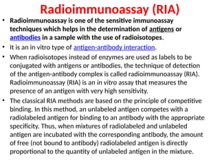 Radioimmunoassay (RIA)
• Radioimmunoassay is one of the sensitive immunoassay
techniques which helps in the determination of antigens or
antibodies in a sample with the use of radioisotopes.
• It is an in vitro type of antigen-antibody interaction.
• When radioisotopes instead of enzymes are used as labels to be
conjugated with antigens or antibodies, the technique of detection
of the antigen-antibody complex is called radioimmunoassay (RIA).
Radioimmunoassay (RIA) is an in vitro assay that measures the
presence of an antigen with very high sensitivity.
• The classical RIA methods are based on the principle of competitive
binding. In this method, an unlabeled antigen competes with a
radiolabeled antigen for binding to an antibody with the appropriate
specificity. Thus, when mixtures of radiolabeled and unlabeled
antigen are incubated with the corresponding antibody, the amount
of free (not bound to antibody) radiolabeled antigen is directly
proportional to the quantity of unlabeled antigen in the mixture.
 