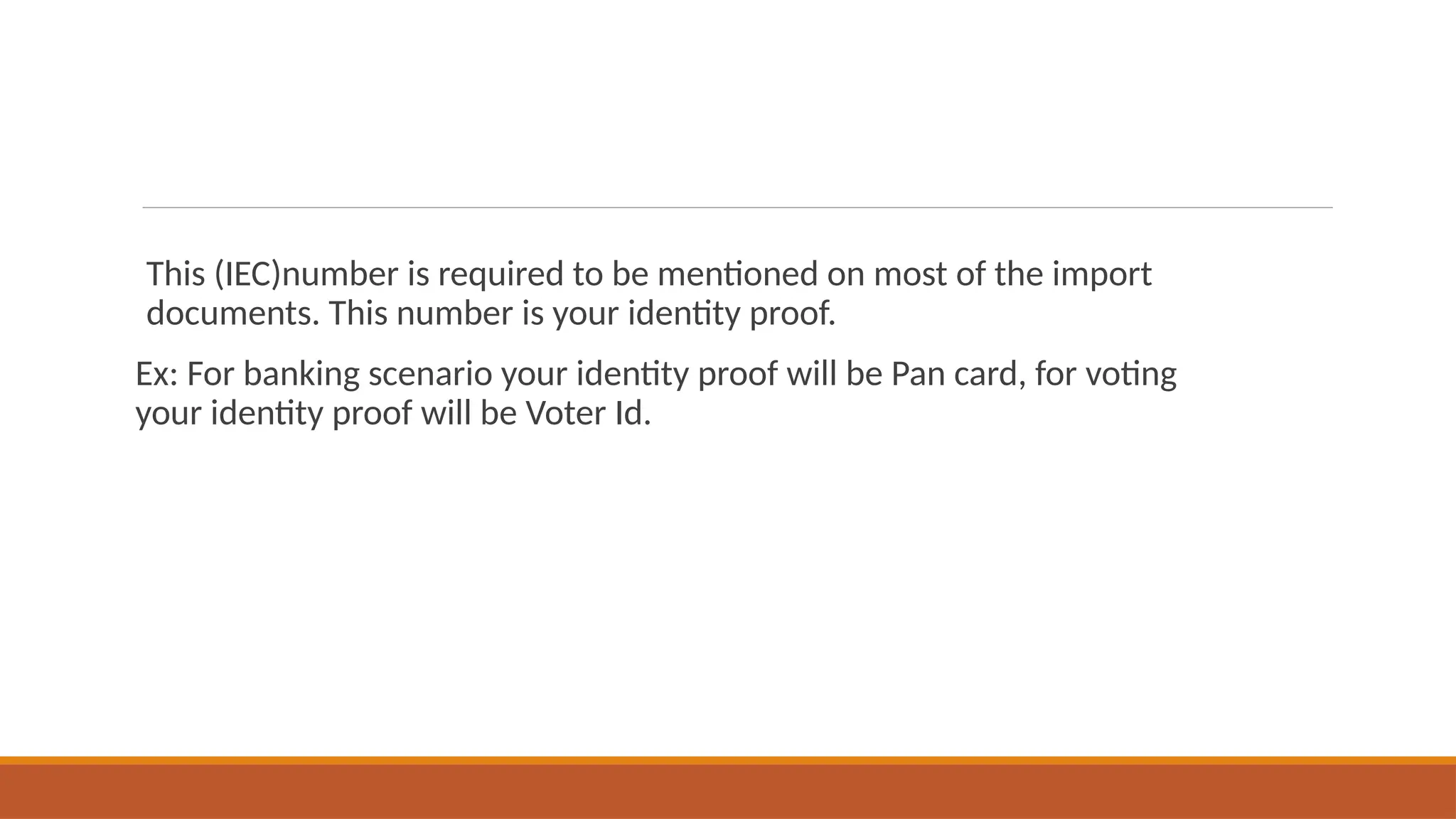 This (IEC)number is required to be mentioned on most of the import
documents. This number is your identity proof.
Ex: For banking scenario your identity proof will be Pan card, for voting
your identity proof will be Voter Id.
 