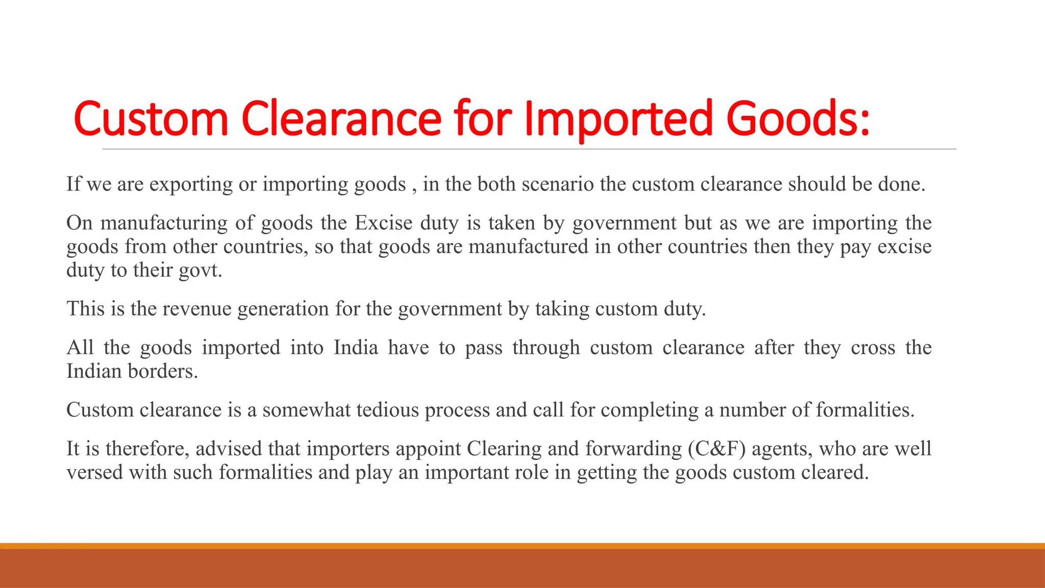 Custom Clearance for Imported Goods:
If we are exporting or importing goods , in the both scenario the custom clearance should be done.
On manufacturing of goods the Excise duty is taken by government but as we are importing the
goods from other countries, so that goods are manufactured in other countries then they pay excise
duty to their govt.
This is the revenue generation for the government by taking custom duty.
All the goods imported into India have to pass through custom clearance after they cross the
Indian borders.
Custom clearance is a somewhat tedious process and call for completing a number of formalities.
It is therefore, advised that importers appoint Clearing and forwarding (C&F) agents, who are well
versed with such formalities and play an important role in getting the goods custom cleared.
 