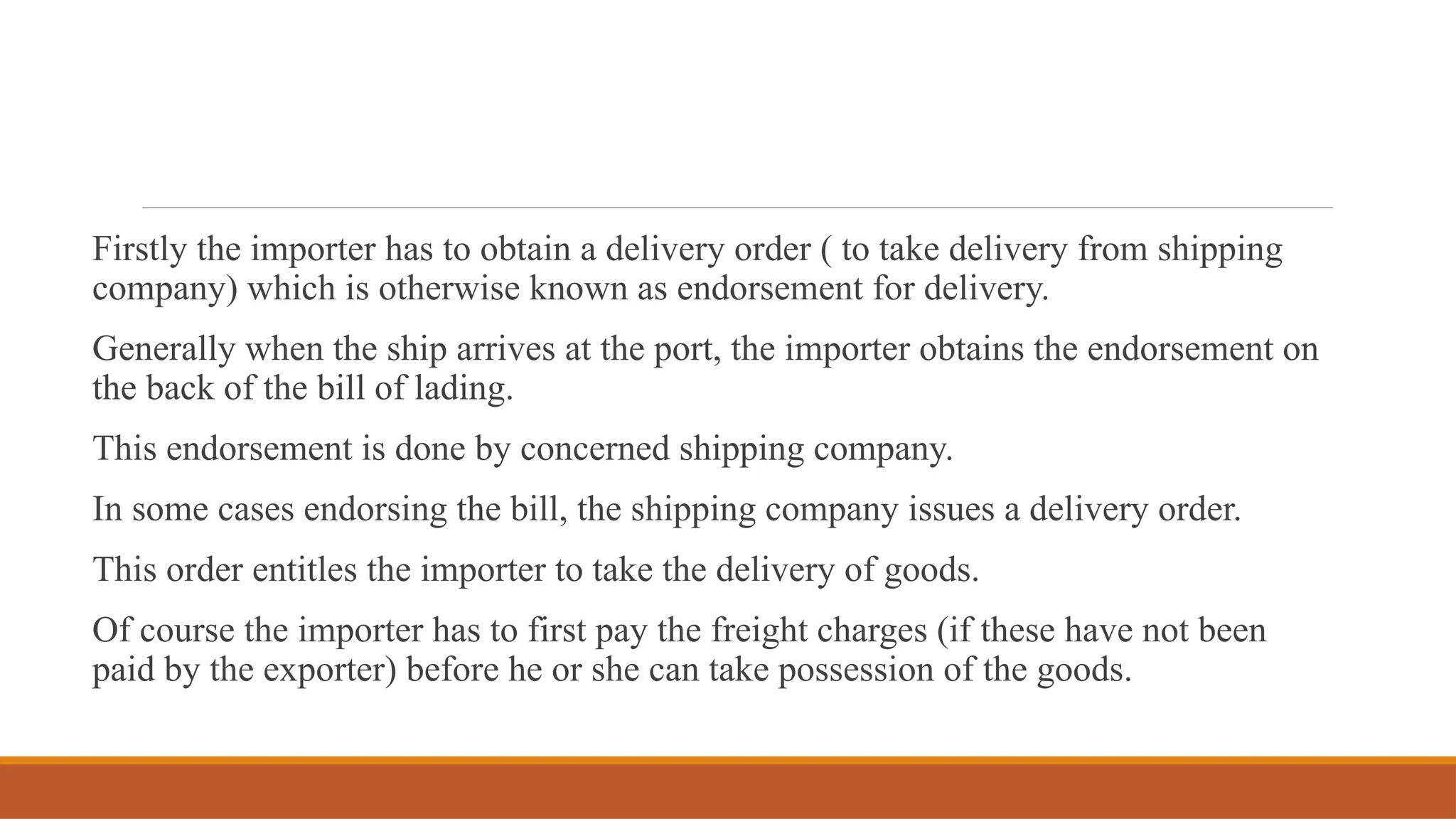 Firstly the importer has to obtain a delivery order ( to take delivery from shipping
company) which is otherwise known as endorsement for delivery.
Generally when the ship arrives at the port, the importer obtains the endorsement on
the back of the bill of lading.
This endorsement is done by concerned shipping company.
In some cases endorsing the bill, the shipping company issues a delivery order.
This order entitles the importer to take the delivery of goods.
Of course the importer has to first pay the freight charges (if these have not been
paid by the exporter) before he or she can take possession of the goods.
 