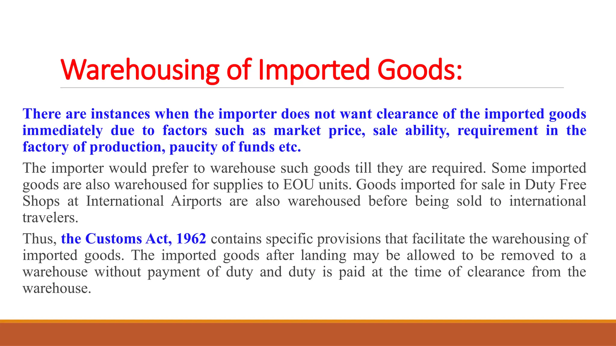 Warehousing of Imported Goods:
There are instances when the importer does not want clearance of the imported goods
immediately due to factors such as market price, sale ability, requirement in the
factory of production, paucity of funds etc.
The importer would prefer to warehouse such goods till they are required. Some imported
goods are also warehoused for supplies to EOU units. Goods imported for sale in Duty Free
Shops at International Airports are also warehoused before being sold to international
travelers.
Thus, the Customs Act, 1962 contains specific provisions that facilitate the warehousing of
imported goods. The imported goods after landing may be allowed to be removed to a
warehouse without payment of duty and duty is paid at the time of clearance from the
warehouse.
 