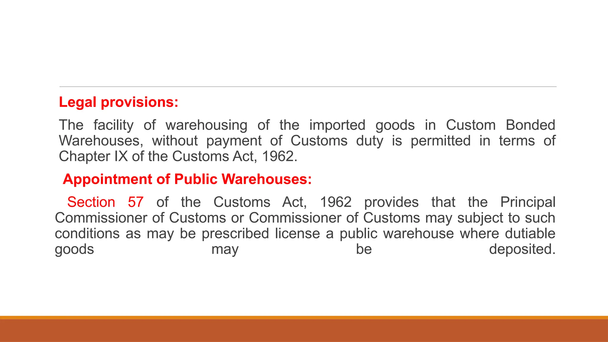 Legal provisions:
The facility of warehousing of the imported goods in Custom Bonded
Warehouses, without payment of Customs duty is permitted in terms of
Chapter IX of the Customs Act, 1962.
Appointment of Public Warehouses:
Section 57 of the Customs Act, 1962 provides that the Principal
Commissioner of Customs or Commissioner of Customs may subject to such
conditions as may be prescribed license a public warehouse where dutiable
goods may be deposited.
 
