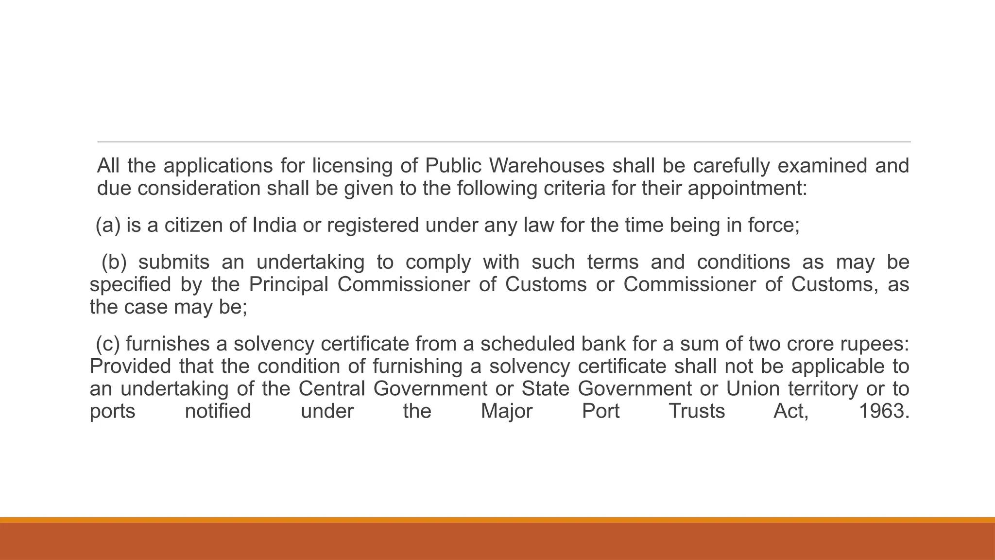 All the applications for licensing of Public Warehouses shall be carefully examined and
due consideration shall be given to the following criteria for their appointment:
(a) is a citizen of India or registered under any law for the time being in force;
(b) submits an undertaking to comply with such terms and conditions as may be
specified by the Principal Commissioner of Customs or Commissioner of Customs, as
the case may be;
(c) furnishes a solvency certificate from a scheduled bank for a sum of two crore rupees:
Provided that the condition of furnishing a solvency certificate shall not be applicable to
an undertaking of the Central Government or State Government or Union territory or to
ports notified under the Major Port Trusts Act, 1963.
 