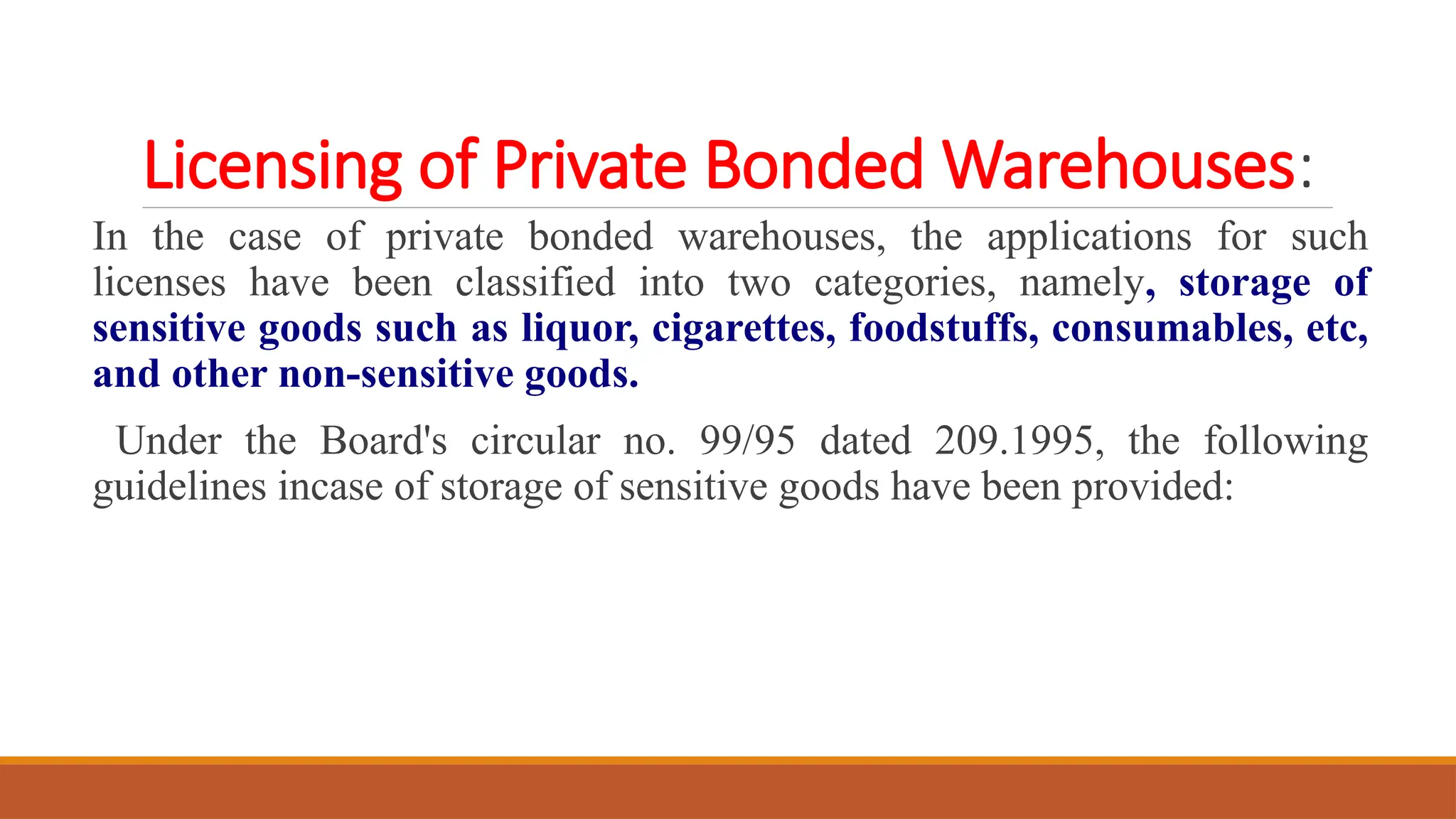 Licensing of Private Bonded Warehouses:
In the case of private bonded warehouses, the applications for such
licenses have been classified into two categories, namely, storage of
sensitive goods such as liquor, cigarettes, foodstuffs, consumables, etc,
and other non-sensitive goods.
Under the Board's circular no. 99/95 dated 209.1995, the following
guidelines incase of storage of sensitive goods have been provided:
 