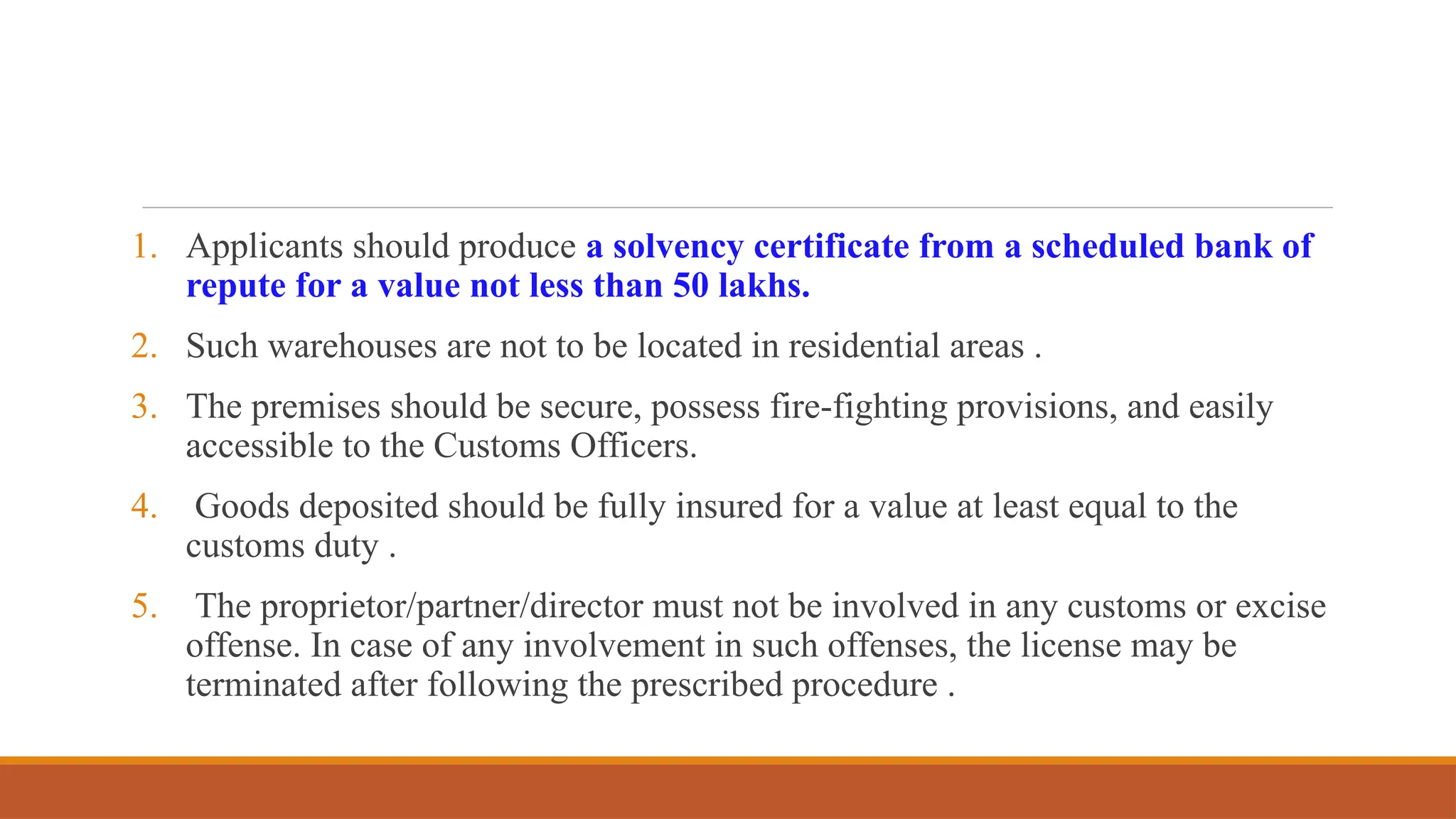 1. Applicants should produce a solvency certificate from a scheduled bank of
repute for a value not less than 50 lakhs.
2. Such warehouses are not to be located in residential areas .
3. The premises should be secure, possess fire-fighting provisions, and easily
accessible to the Customs Officers.
4. Goods deposited should be fully insured for a value at least equal to the
customs duty .
5. The proprietor/partner/director must not be involved in any customs or excise
offense. In case of any involvement in such offenses, the license may be
terminated after following the prescribed procedure .
 
