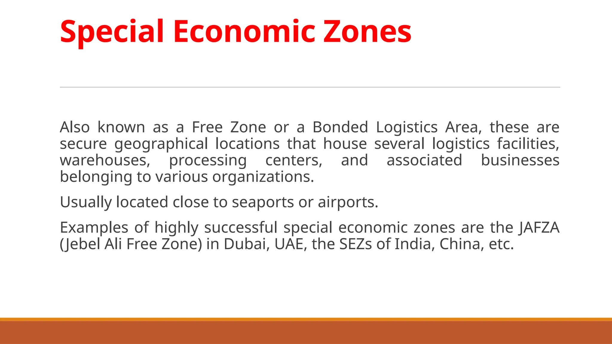 Special Economic Zones
Also known as a Free Zone or a Bonded Logistics Area, these are
secure geographical locations that house several logistics facilities,
warehouses, processing centers, and associated businesses
belonging to various organizations.
Usually located close to seaports or airports.
Examples of highly successful special economic zones are the JAFZA
(Jebel Ali Free Zone) in Dubai, UAE, the SEZs of India, China, etc.
 
