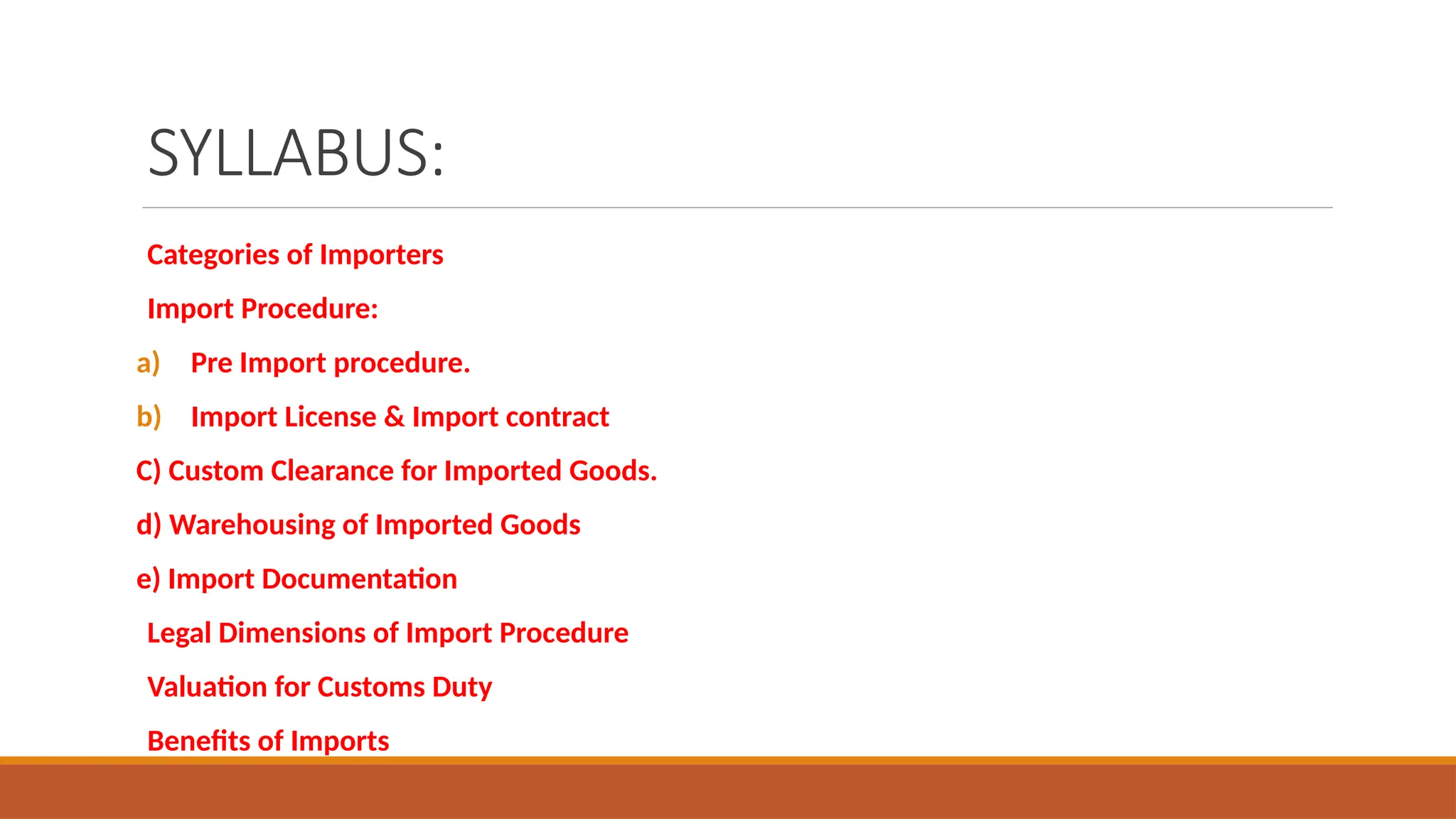 SYLLABUS:
Categories of Importers
Import Procedure:
a) Pre Import procedure.
b) Import License & Import contract
C) Custom Clearance for Imported Goods.
d) Warehousing of Imported Goods
e) Import Documentation
Legal Dimensions of Import Procedure
Valuation for Customs Duty
Benefits of Imports
 