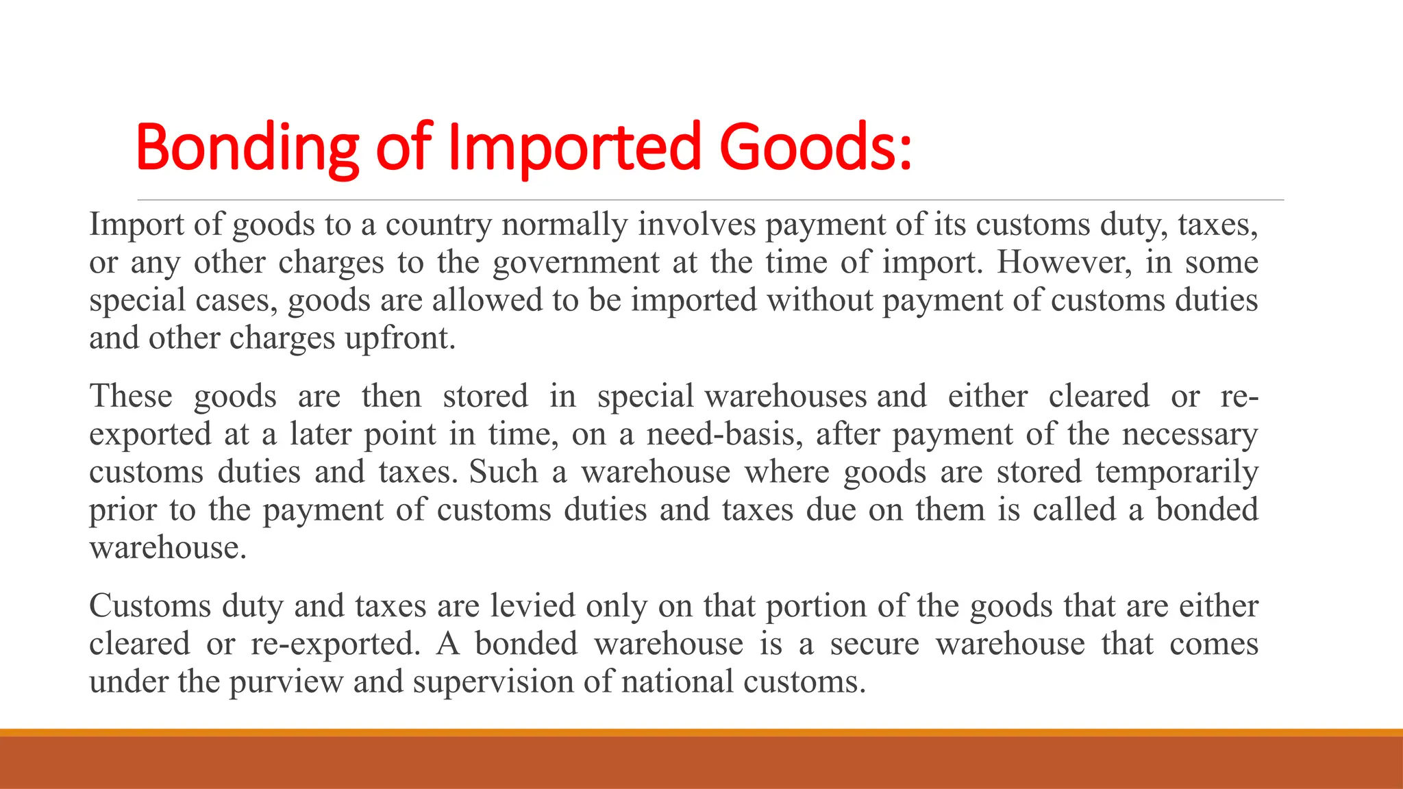 Bonding of Imported Goods:
Import of goods to a country normally involves payment of its customs duty, taxes,
or any other charges to the government at the time of import. However, in some
special cases, goods are allowed to be imported without payment of customs duties
and other charges upfront.
These goods are then stored in special warehouses and either cleared or re-
exported at a later point in time, on a need-basis, after payment of the necessary
customs duties and taxes. Such a warehouse where goods are stored temporarily
prior to the payment of customs duties and taxes due on them is called a bonded
warehouse.
Customs duty and taxes are levied only on that portion of the goods that are either
cleared or re-exported. A bonded warehouse is a secure warehouse that comes
under the purview and supervision of national customs.
 