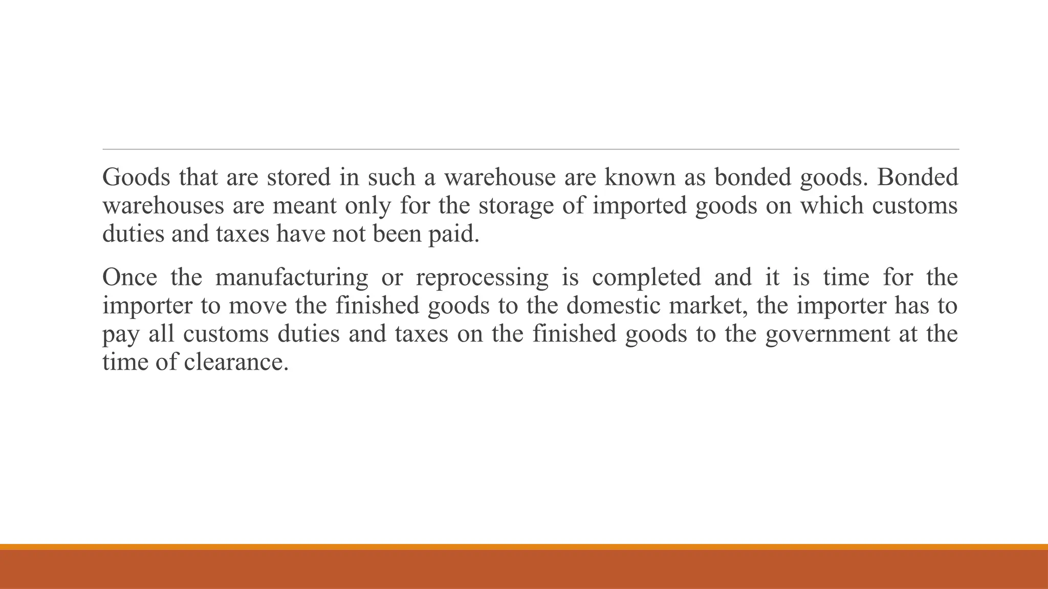 Goods that are stored in such a warehouse are known as bonded goods. Bonded
warehouses are meant only for the storage of imported goods on which customs
duties and taxes have not been paid.
Once the manufacturing or reprocessing is completed and it is time for the
importer to move the finished goods to the domestic market, the importer has to
pay all customs duties and taxes on the finished goods to the government at the
time of clearance.
 