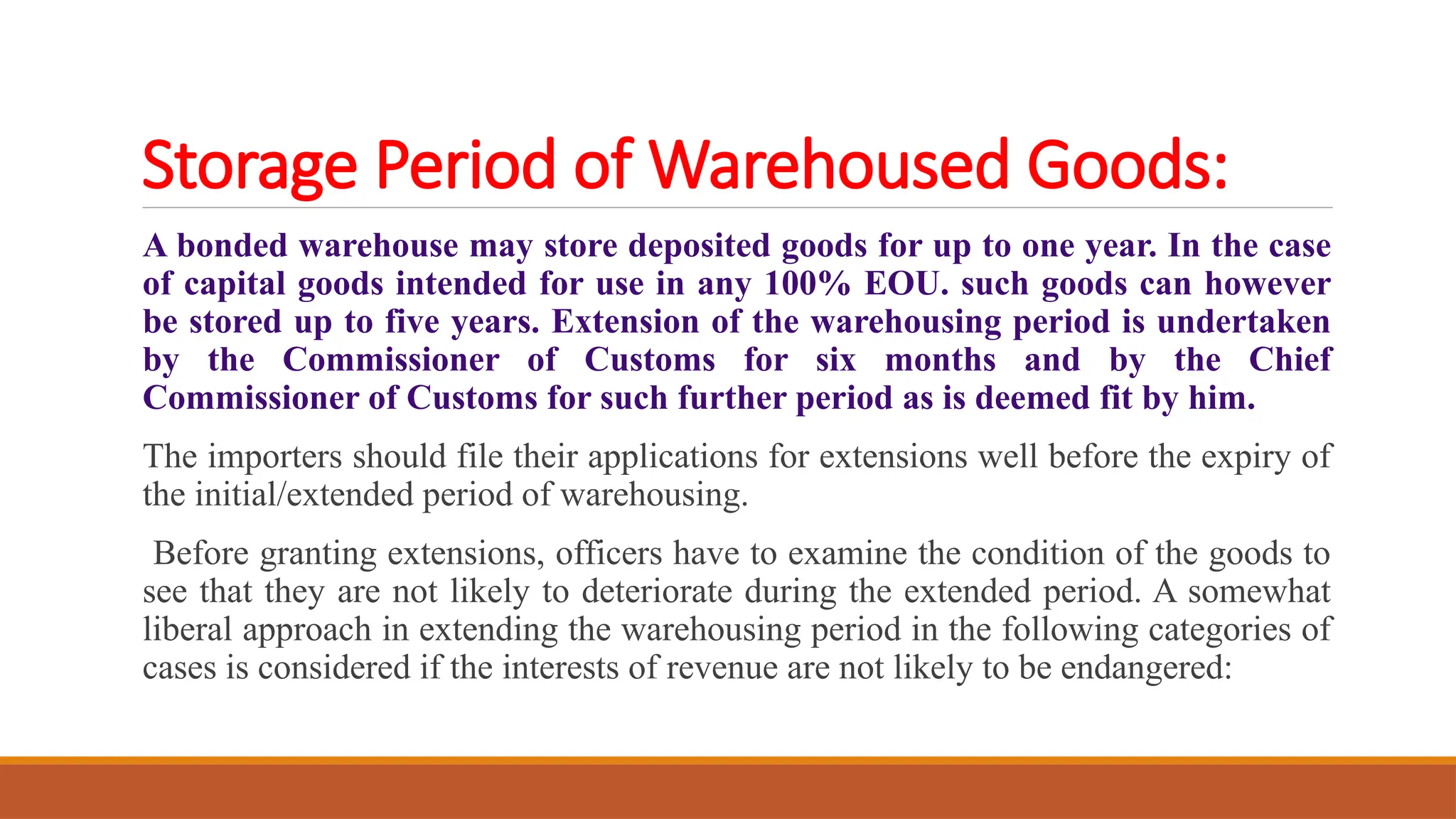 Storage Period of Warehoused Goods:
A bonded warehouse may store deposited goods for up to one year. In the case
of capital goods intended for use in any 100% EOU. such goods can however
be stored up to five years. Extension of the warehousing period is undertaken
by the Commissioner of Customs for six months and by the Chief
Commissioner of Customs for such further period as is deemed fit by him.
The importers should file their applications for extensions well before the expiry of
the initial/extended period of warehousing.
Before granting extensions, officers have to examine the condition of the goods to
see that they are not likely to deteriorate during the extended period. A somewhat
liberal approach in extending the warehousing period in the following categories of
cases is considered if the interests of revenue are not likely to be endangered:
 