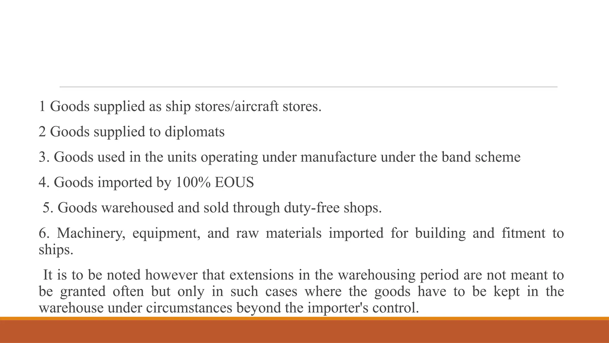 1 Goods supplied as ship stores/aircraft stores.
2 Goods supplied to diplomats
3. Goods used in the units operating under manufacture under the band scheme
4. Goods imported by 100% EOUS
5. Goods warehoused and sold through duty-free shops.
6. Machinery, equipment, and raw materials imported for building and fitment to
ships.
It is to be noted however that extensions in the warehousing period are not meant to
be granted often but only in such cases where the goods have to be kept in the
warehouse under circumstances beyond the importer's control.
 