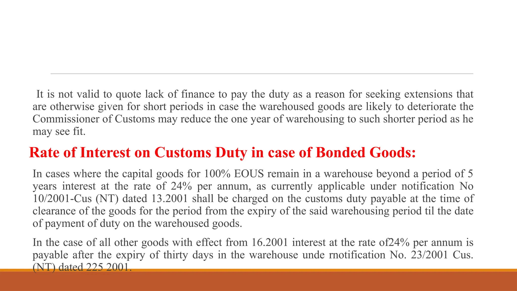 It is not valid to quote lack of finance to pay the duty as a reason for seeking extensions that
are otherwise given for short periods in case the warehoused goods are likely to deteriorate the
Commissioner of Customs may reduce the one year of warehousing to such shorter period as he
may see fit.
Rate of Interest on Customs Duty in case of Bonded Goods:
In cases where the capital goods for 100% EOUS remain in a warehouse beyond a period of 5
years interest at the rate of 24% per annum, as currently applicable under notification No
10/2001-Cus (NT) dated 13.2001 shall be charged on the customs duty payable at the time of
clearance of the goods for the period from the expiry of the said warehousing period til the date
of payment of duty on the warehoused goods.
In the case of all other goods with effect from 16.2001 interest at the rate of24% per annum is
payable after the expiry of thirty days in the warehouse unde rnotification No. 23/2001 Cus.
(NT) dated 225 2001.
 